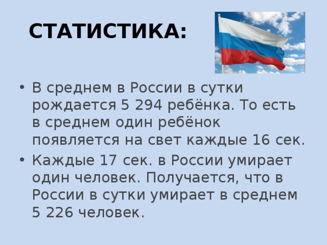 СТАТИСТИКА: В среднем в России в сутки рождается 5 294 ребёнка. То есть в среднем один ребёнок появляется на свет каждые 16 сек. Каждые 17 сек. в России умирает один человек. Получается, что в России в сутки умирает в среднем 5 226 человек. 