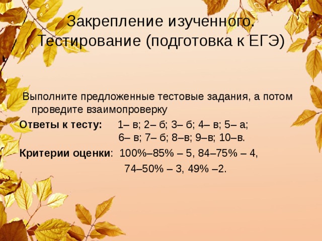 Закрепление изученного. Тестирование (подготовка к ЕГЭ)  Выполните предложенные тестовые задания, а потом проведите взаимопроверку Ответы к тесту: 1– в; 2– б; 3– б; 4– в; 5– а;  6– в; 7– б; 8–в; 9–в; 10–в. Критерии оценки : 100%–85% – 5, 84–75% – 4,  74–50% – 3, 49% –2. 
