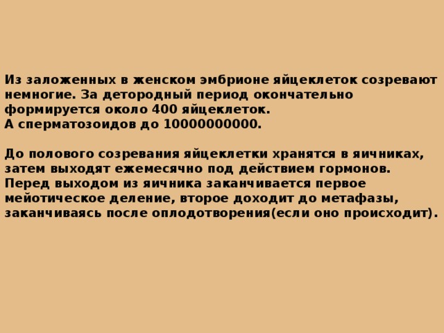 Из заложенных в женском эмбрионе яйцеклеток созревают немногие. За детородный период окончательно формируется около 400 яйцеклеток. А сперматозоидов до 10000000000.  До полового созревания яйцеклетки хранятся в яичниках, затем выходят ежемесячно под действием гормонов. Перед выходом из яичника заканчивается первое мейотическое деление, второе доходит до метафазы, заканчиваясь после оплодотворения(если оно происходит). 