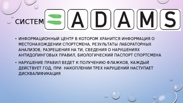 Система адамс Информационный центр в котором хранится информация о местонахождении спортсмена, результаты лабораторных анализов, разрешения на ти, сведения о нарушениях антидопинговых правил, биологический паспорт спортсмена Нарушение правил ведет к получению флажков, каждый действует год, при накоплении трех нарушений наступает дисквалификация 