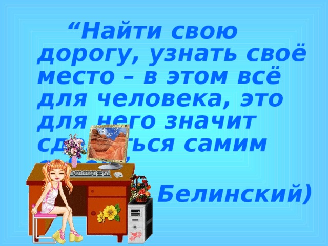  “ Найти свою дорогу, узнать своё место – в этом всё для человека, это для него значит сделаться самим собой” (В. Г. Белинский) 