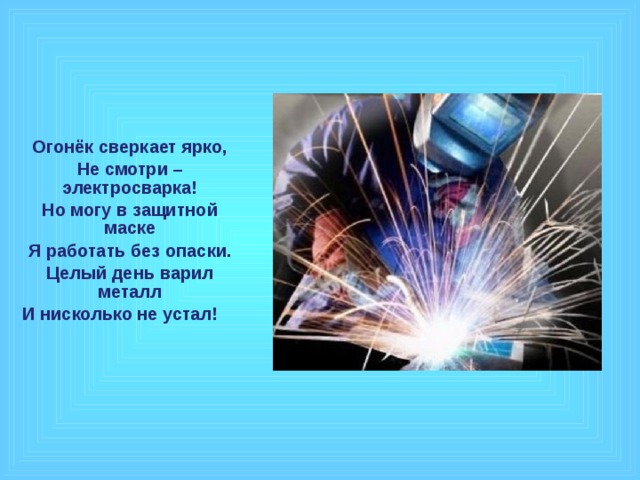 Огонёк сверкает ярко, Не смотри – электросварка! Но могу в защитной маске Я работать без опаски. Целый день варил металл И нисколько не устал!  