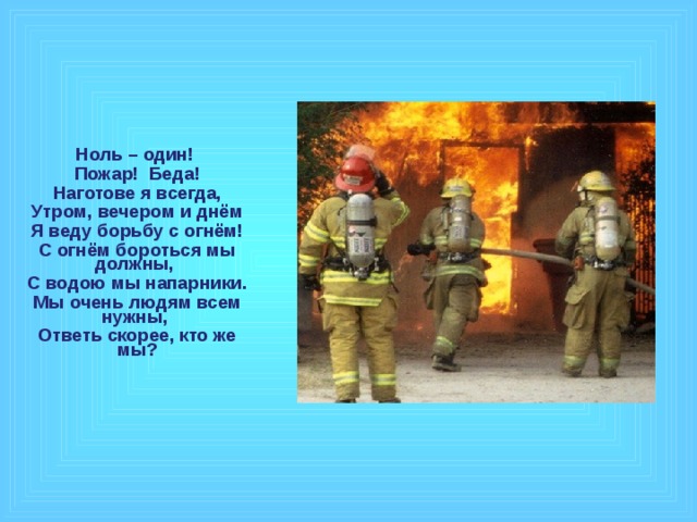 Ноль – один! Пожар! Беда! Наготове я всегда, Утром, вечером и днём Я веду борьбу с огнём! С огнём бороться мы должны, С водою мы напарники. Мы очень людям всем нужны, Ответь скорее, кто же мы?  