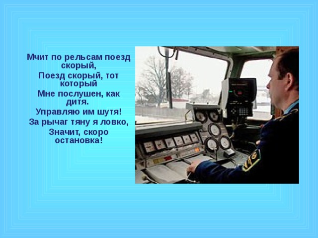 Мчит по рельсам поезд скорый, Поезд скорый, тот который Мне послушен, как дитя. Управляю им шутя! За рычаг тяну я ловко, Значит, скоро остановка!  