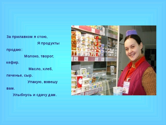 За прилавком я стою, Я продукты продаю: Молоко, творог, кефир. Масло, хлеб, печенье, сыр. Упакую, взвешу вам. Улыбнусь и сдачу дам.  