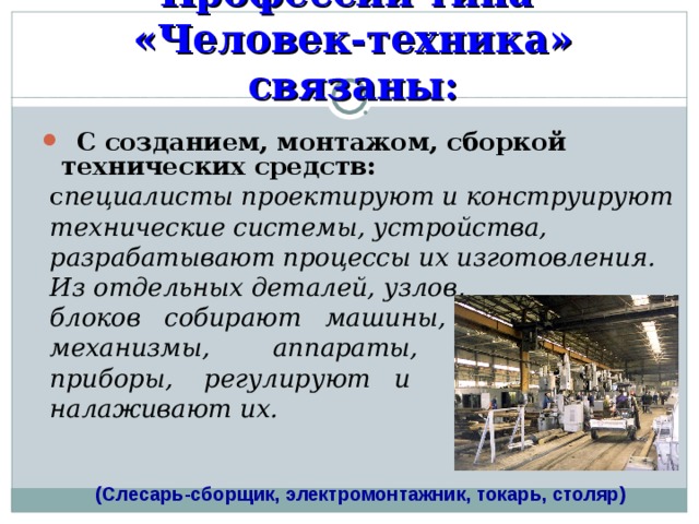 Профессии типа  «Человек-техника» связаны:  С  созданием, монтажом, сборкой технических средств:  с пециалисты проектируют и конструируют  технические системы, устройства,  разрабатывают процессы их изготовления.  Из отдельных деталей, узлов,  блоков собирают машины,  механизмы, аппараты,  приборы, регулируют и  налаживают их. (Слесарь-сборщик, электромонтажник, токарь, столяр) 
