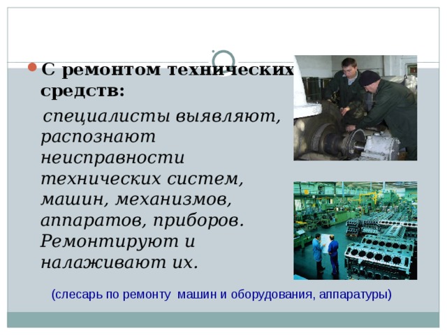  С ремонтом технических средств:  специалисты выявляют, распознают неисправности технических систем, машин, механизмов, аппаратов, приборов. Ремонтируют и налаживают их. (слесарь по ремонту машин и оборудования, аппаратуры) 