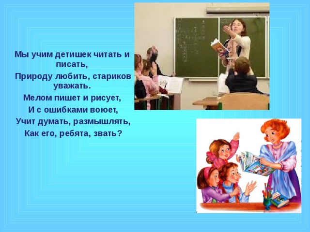 Мы учим детишек читать и писать,  Природу любить, стариков уважать. Мелом пишет и рисует,  И с ошибками воюет,  Учит думать, размышлять,  Как его, ребята, звать? 