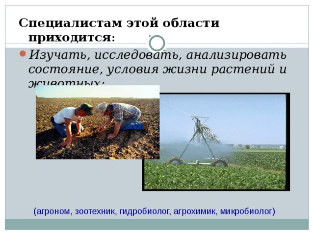 Специалистам этой области приходится : Изучать, исследовать, анализировать состояние, условия жизни растений и животных;  (агроном, зоотехник, гидробиолог, агрохимик, микробиолог) 