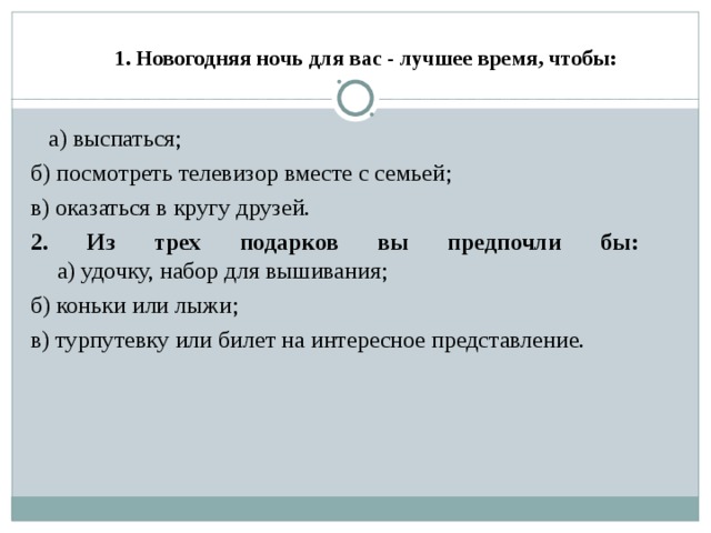     1. Новогодняя ночь для вас - лучшее время, чтобы:    а) выспаться; б) посмотреть телевизор вместе с семьей; в) оказаться в кругу друзей. 2. Из трех подарков вы предпочли бы:   а) удочку, набор для вышивания; б) коньки или лыжи; в) турпутевку или билет на интересное представление. 