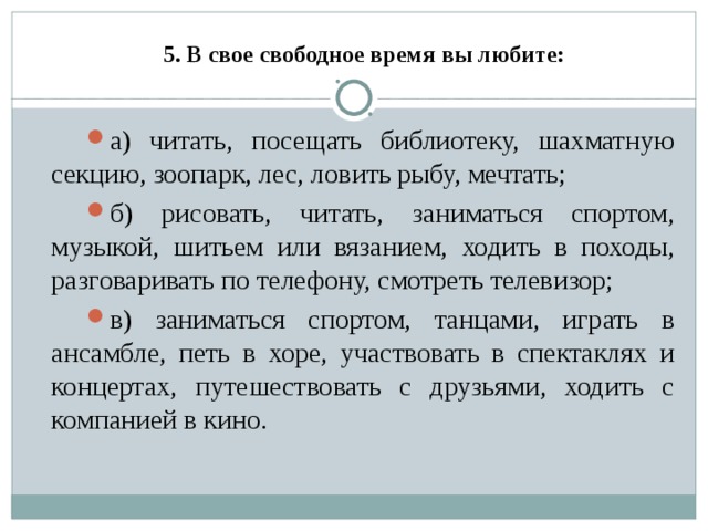     5. В свое свободное время вы любите:   а) читать, посещать библиотеку, шахматную секцию, зоопарк, лес, ловить рыбу, мечтать; б) рисовать, читать, заниматься спортом, музыкой, шитьем или вязанием, ходить в походы, разговаривать по телефону, смотреть телевизор; в) заниматься спортом, танцами, играть в ансамбле, петь в хоре, участвовать в спектаклях и концертах, путешествовать с друзьями, ходить с компанией в кино.  