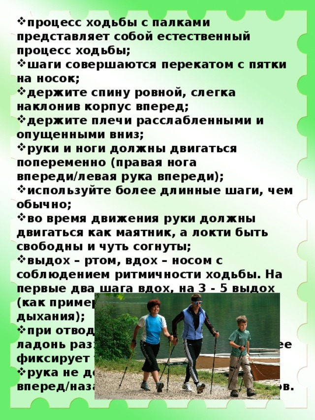 процесс ходьбы с палками представляет собой естественный процесс ходьбы; шаги совершаются перекатом с пятки на носок; держите спину ровной, слегка наклонив корпус вперед; держите плечи расслабленными и опущенными вниз; руки и ноги должны двигаться попеременно (правая нога впереди/левая рука впереди); используйте более длинные шаги, чем обычно; во время движения руки должны двигаться как маятник, а локти быть свободны и чуть согнуты; выдох – ртом, вдох – носом с соблюдением ритмичности ходьбы. На первые два шага вдох, на 3 - 5 выдох (как пример одного из вариантов дыхания); при отводе руки с палкой назад, ладонь разжимается (открывается) и ее фиксирует только перчатка темляка; рука не должна выходить вперед/назад более чем на 45 градусов. 