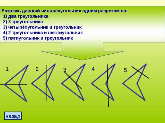 Разрежь данный четырёхугольник одним разрезом на:  1) два треугольника  2) 3 треугольника  3) четырёхугольник и треугольник  4) 2 треугольника и шестиугольник  5) пятиугольник и треугольник 1 2 4 3 5 назад 