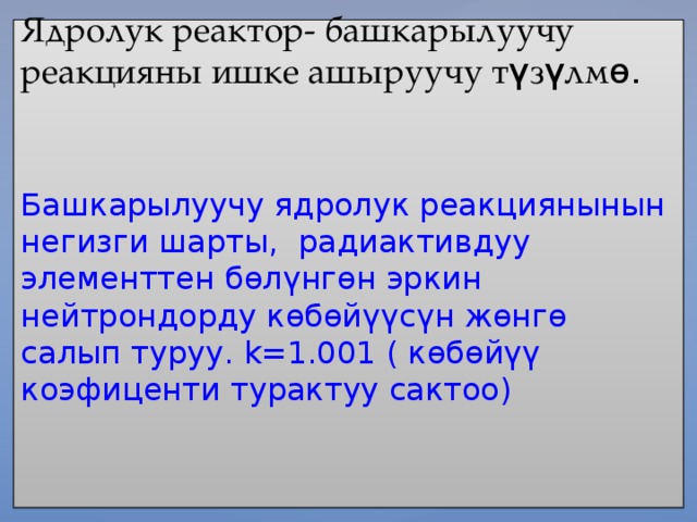 Ядролук реактор- башкарылуучу реакцияны ишке ашыруучу т ү з ү лм ө.    Башкарылуучу ядролук реакциянынын негизги шарты, радиактивдуу элементтен бөлүнгөн эркин нейтрондорду көбөйүүсүн жөнгө салып туруу. k=1.001 ( көбөйүү коэфиценти турактуу сактоо)     