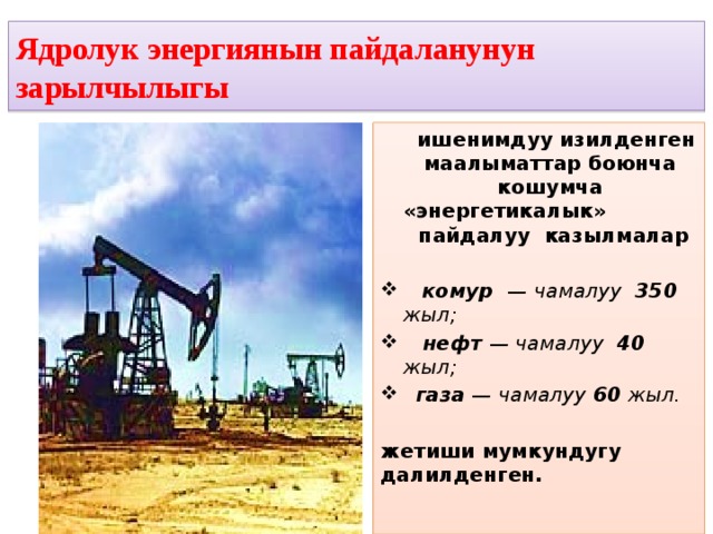 Ядролук энергиянын пайдаланунун зарылчылыгы  ишенимдуу изилденген маалыматтар боюнча кошумча «энергетикалык» пайдалуу казылмалар   комур — чамалуу 350 жыл;   нефт — чамалуу 40 жыл;  газа — чамалуу 60 жыл.   жетиши мумкундугу далилденген. 
