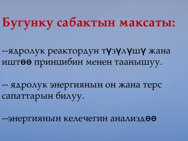 Бугунку сабактын максаты:   --ядролук реактордун т ү з ү л ү ш ү жана ишт өө принцибин менен таанышуу.   -- ядролук энергиянын он жана терс сапаттарын билуу.   --энергиянын келечегин анализд өө   