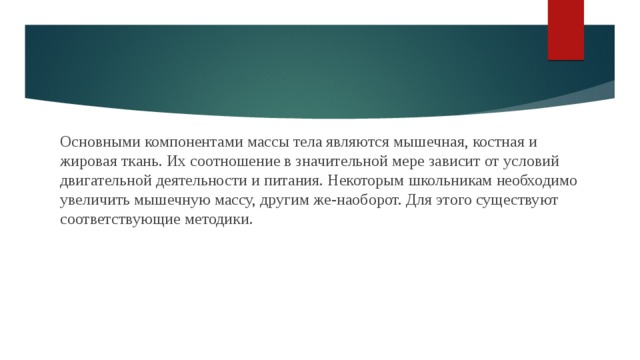Основными компонентами массы тела являются мышечная, костная и жировая ткань. Их соотношение в значительной мере зависит от условий двигательной деятельности и питания. Некоторым школьникам необходимо увеличить мышечную массу, другим же-наоборот. Для этого существуют соответствующие методики. 