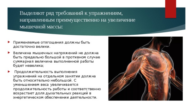 Выделяют ряд требований к упражнениям, направленным преимущественно на увеличение мышечной массы:   Применяемые отягощения должны быть достаточно велики. Величина мышечных напряжений не должна быть предельно большой в противном случае суммарная величина выполненной работы будет невелика;  Продолжительность выполнения упражнений на отдельном занятии должна быть относительно небольшой. С уменьшением веса увеличивается продолжительность работы и соответственно возрастает доля дыхательных реакций в энергетическом обеспечении деятельности. 