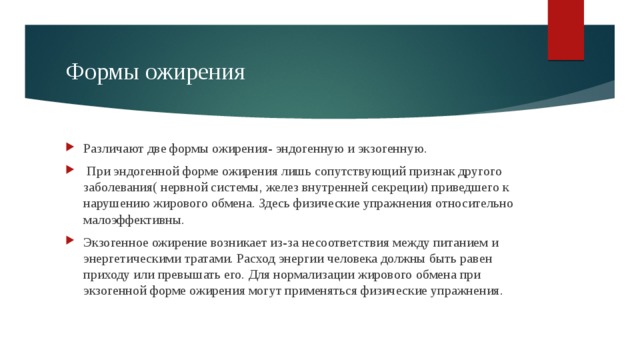 Формы ожирения Различают две формы ожирения- эндогенную и экзогенную.  При эндогенной форме ожирения лишь сопутствующий признак другого заболевания( нервной системы, желез внутренней секреции) приведшего к нарушению жирового обмена. Здесь физические упражнения относительно малоэффективны. Экзогенное ожирение возникает из-за несоответствия между питанием и энергетическими тратами. Расход энергии человека должны быть равен приходу или превышать его. Для нормализации жирового обмена при экзогенной форме ожирения могут применяться физические упражнения. 