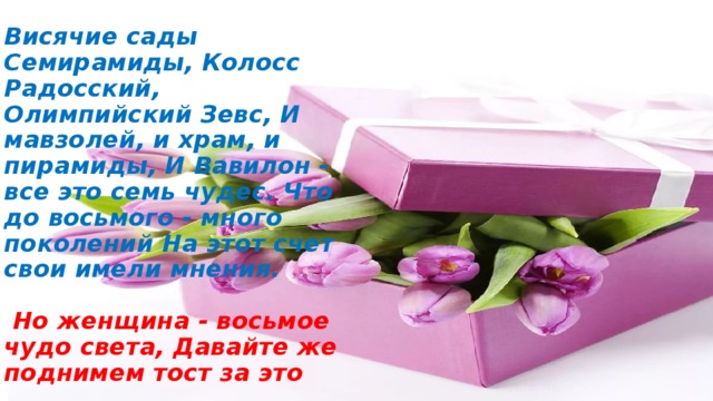 Висячие сады Семирамиды, Колосс Радосский, Олимпийский Зевс, И мавзолей, и храм, и пирамиды, И Вавилон - все это семь чудес. Что до восьмого - много поколений На этот счет свои имели мнения.    Но женщина - восьмое чудо света, Давайте же поднимем тост за это 