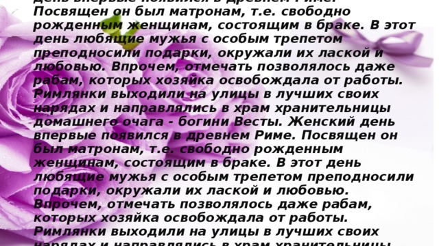 Международный женский день 8 марта Женский день впервые появился в древнем Риме. Посвящен он был матронам, т.е. свободно рожденным женщинам, состоящим в браке. В этот день любящие мужья с особым трепетом преподносили подарки, окружали их лаской и любовью. Впрочем, отмечать позволялось даже рабам, которых хозяйка освобождала от работы. Римлянки выходили на улицы в лучших своих нарядах и направлялись в храм хранительницы домашнего очага - богини Весты. Женский день впервые появился в древнем Риме. Посвящен он был матронам, т.е. свободно рожденным женщинам, состоящим в браке. В этот день любящие мужья с особым трепетом преподносили подарки, окружали их лаской и любовью. Впрочем, отмечать позволялось даже рабам, которых хозяйка освобождала от работы. Римлянки выходили на улицы в лучших своих нарядах и направлялись в храм хранительницы домашнего очага - богини Весты . 
