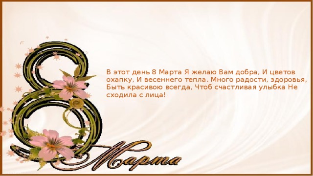 В этот день 8 Марта Я желаю Вам добра, И цветов охапку, И весеннего тепла. Много радости, здоровья, Быть красивою всегда, Чтоб счастливая улыбка Не сходила с лица! 