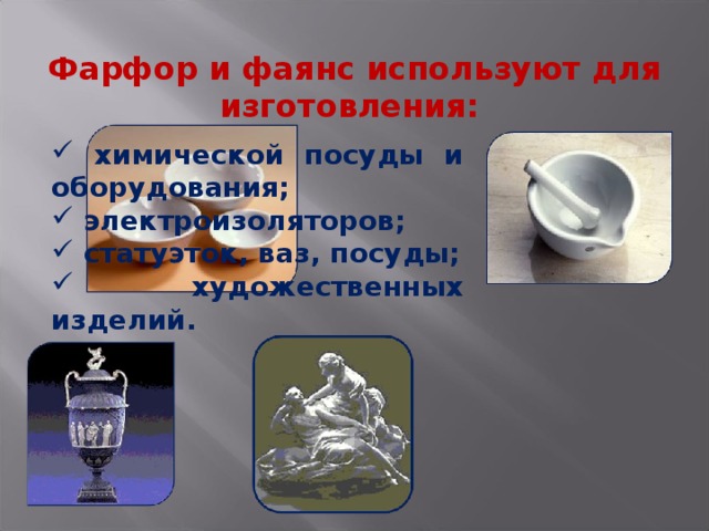 Фарфор и фаянс используют для изготовления:    химической посуды и оборудования;  электроизоляторов;  статуэток, ваз, посуды;  художественных изделий. 