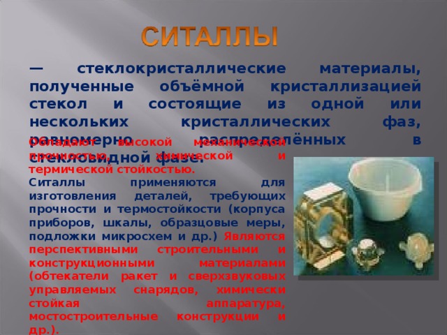 — стеклокристаллические материалы, полученные объёмной кристаллизацией стекол и состоящие из одной или нескольких кристаллических фаз, равномерно распределённых в стекловидной фазе. Обладают высокой механической прочностью, химической и термической стойкостью. Ситаллы применяются для изготовления деталей, требующих прочности и термостойкости (корпуса приборов, шкалы, образцовые меры, подложки микросхем и др.) Являются перспективными строительными и конструкционными материалами (обтекатели ракет и сверхзвуковых управляемых снарядов, химически стойкая аппаратура, мостостроительные конструкции и др.). 