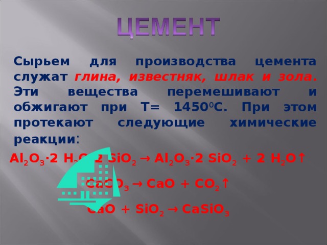 Сырьем для производства цемента служат глина, известняк, шлак и зола . Эти вещества перемешивают и обжигают при Т= 1450 0 С. При этом протекают следующие химические реакции : Al 2 O 3 ·2  H 2 O·2  SiO 2  →  Al 2 O 3 · 2  SiO 2 + 2  H 2 O ↑ CaCO 3  →  CaO +  CO 2 ↑ CaO + SiO 2 →  CaSiO 3 