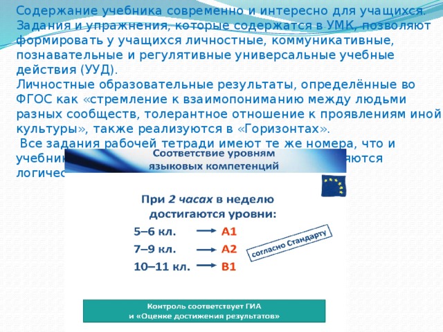 Содержание учебника современно и интересно для учащихся.  Задания и упражнения, которые содержатся в УМК, позволяют формировать у учащихся личностные, коммуникативные, познавательные и регулятивные универсальные учебные действия (УУД).  Личностные образовательные результаты, определённые во ФГОС как «стремление к взаимопониманию между людьми разных сообществ, толерантное отношение к проявлениям иной культуры», также реализуются в «Горизонтах».  Все задания рабочей тетради имеют те же номера, что и учебник, и соответствуют им по содержанию, являются логическим их продолжением.   