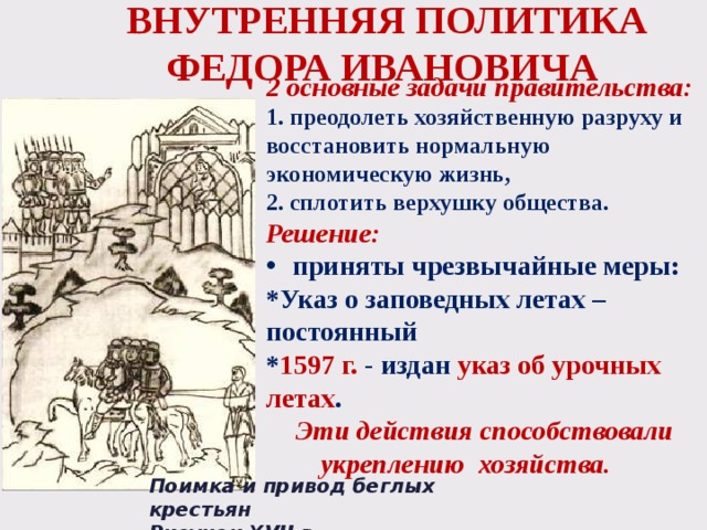 ВНУТРЕННЯЯ ПОЛИТИКА ФЕДОРА ИВАНОВИЧА 2 основные задачи правительства: 1. преодолеть хозяйственную разруху и восстановить нормальную экономическую жизнь, 2. сплотить верхушку общества. Решение: приняты чрезвычайные меры: *Указ о заповедных летах – постоянный * 1597 г. - издан указ об урочных летах .  Эти действия способствовали  укреплению хозяйства. Поимка и привод беглых крестьян Рисунок XVII в. 