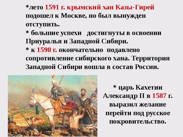 *лето  1591 г. крымский хан Казы-Гирей подошел к Москве, но был вынужден отступить. * большие успехи достигнуты в освоении Приуралья и Западной Сибири. * к 1598 г.  окончательно подавлено сопротивление сибирского хана. Территория Западной Сибири вошла в состав России.   * царь Кахетии Александр II в 1587 г. выразил желание перейти под русское покровительство. 