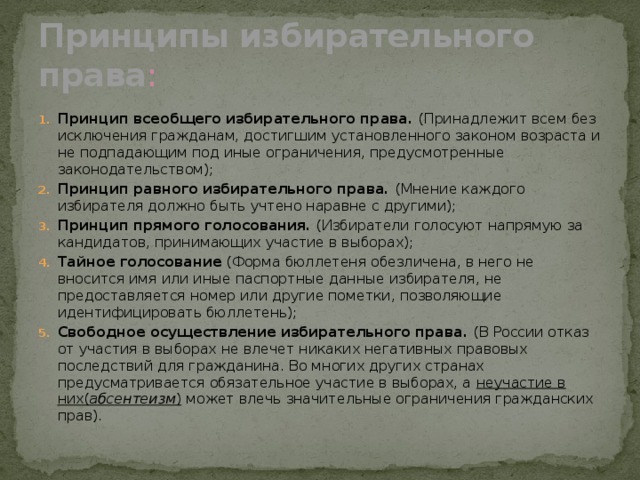 Принципы избирательного права : Принцип всеобщего избирательного права. (Принадлежит всем без исключения гражданам, достигшим установленного законом возраста и не подпадающим под иные ограничения, предусмотренные законодательством); Принцип равного избирательного права. (Мнение каждого избирателя должно быть учтено наравне с другими); Принцип прямого голосования. (Избиратели голосуют напрямую за кандидатов, принимающих участие в выборах); Тайное голосование (Форма бюллетеня обезличена, в него не вносится имя или иные паспортные данные избирателя, не предоставляется номер или другие пометки, позволяющие идентифицировать бюллетень); Свободное осуществление избирательного права. (В России отказ от участия в выборах не влечет никаких негативных правовых последствий для гражданина. Во многих других странах предусматривается обязательное участие в выборах, а неучастие в них( абсентеизм ) может влечь значительные ограничения гражданских прав). 