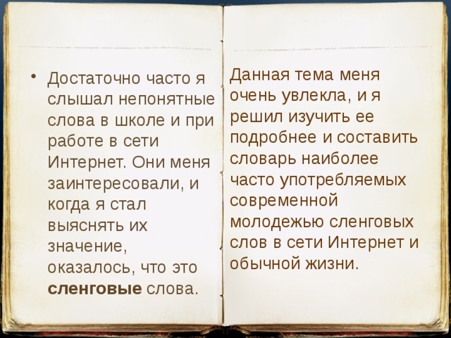 Данная тема меня очень увлекла, и я решил изучить ее подробнее и составить словарь наиболее часто употребляемых современной молодежью сленговых слов в сети Интернет и обычной жизни. Достаточно часто я слышал непонятные слова в школе и при работе в сети Интернет. Они меня заинтересовали, и когда я стал выяснять их значение, оказалось, что это сленговые слова. 