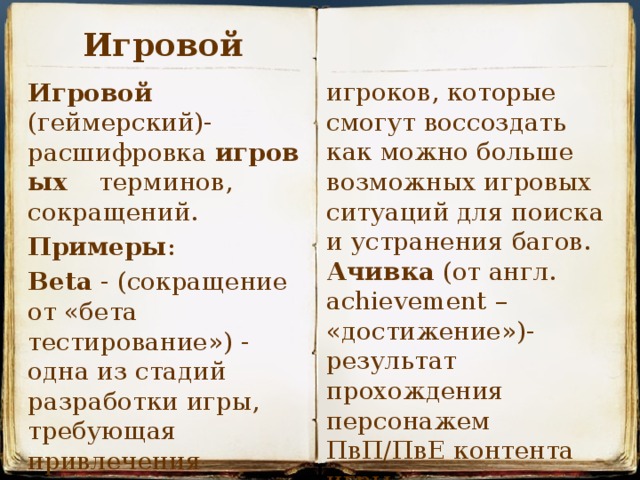 Игровой игроков, которые смогут воссоздать как можно больше возможных игровых ситуаций для поиска и устранения багов. Ачивка (от англ. achievement – «достижение»)- результат прохождения персонажем ПвП/ПвЕ контента игры . Игровой (геймерский)- расшифровка  игровых   терминов, сокращений. Примеры : Beta - (сокращение от «бета тестирование») - одна из стадий разработки игры, требующая привлечения большого количества  
