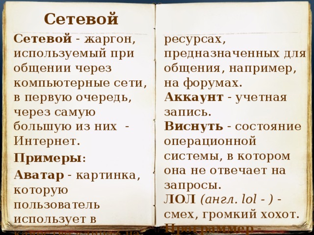 Сетевой ресурсах, предназначенных для общения, например, на форумах. Сетевой - жаргон, используемый при общении через компьютерные сети, в первую очередь, через самую большую из них  - Интернет. Аккаунт  - учетная запись. Примеры : Виснуть  - состояние операционной системы, в котором она не отвечает на запросы. Аватар  - картинка, которую пользователь использует в качестве «лица» на сетевых ЛОЛ   (англ. lol - )  - смех, громкий хохот. Программер  - программист.   