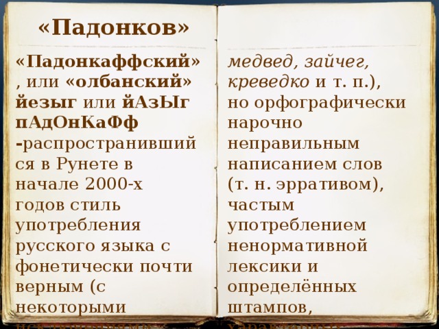 «Падонков» медвед, зайчег, креведко  и т. п.), но орфографически  «Падонкаффский» , или  «олбанский» йезыг  или  йАзЫг пАдОнКаФф - распространившийся в Рунете в начале 2000-х годов стиль употребления русского языка с фонетически почти верным (с некоторыми исключениями вроде нарочно неправильным написанием слов (т. н. эрративом), частым употреблением ненормативной лексики и определённых штампов, характерных для сленгов.  