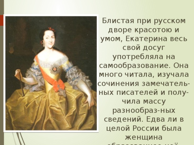  Блистая при русском дворе красотою и умом, Екатерина весь свой досуг употребляла на самообразование. Она много читала, изучала сочинения замечатель-ных писателей и полу-чила массу разнообраз-ных сведений. Едва ли в целой России была женщина образованнее неё. 