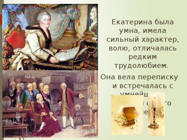  Екатерина была умна, имела сильный характер, волю, отличалась редким трудолюбием. Она  вела переписку и встречалась с умнейшими людьми своего времени. 