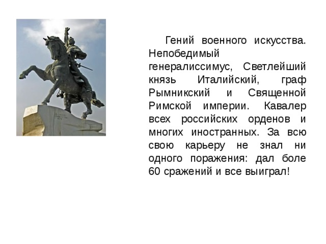  Гений военного искусства. Непобедимый генералиссимус, Светлейший князь Италийский, граф Рымникский и Священной Римской империи.  Кавалер всех российских орденов и многих иностранных. За всю свою карьеру не знал ни одного поражения: дал боле 60 сражений и все выиграл! 