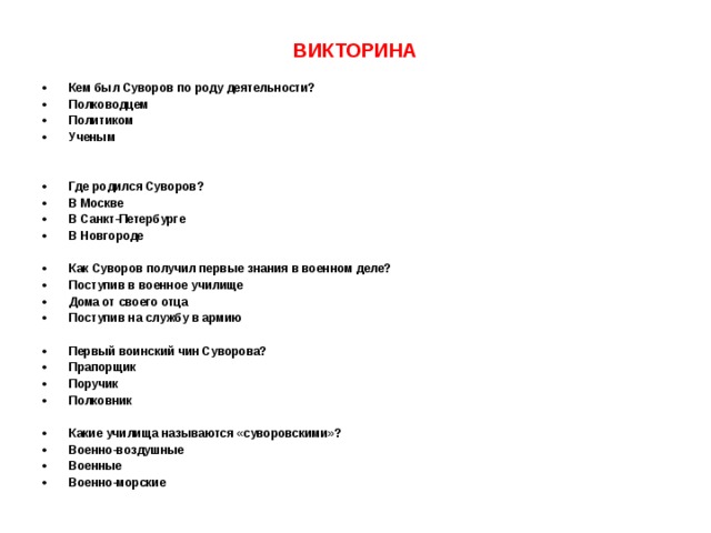ВИКТОРИНА  Кем был Суворов по роду деятельности? Полководцем   Политиком   Ученым   Где родился Суворов? В Москве   В Санкт-Петербурге   В Новгороде  Как Суворов получил первые знания в военном деле? Поступив в военное училище   Дома от своего отца   Поступив на службу в армию  Первый воинский чин Суворова? Прапорщик Поручик Полковник  Какие училища называются «суворовскими»? Военно-воздушные   Военные   Военно-морские  