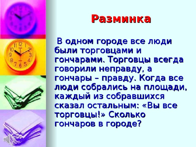Разминка  В одном городе все люди были торговцами и гончарами. Торговцы всегда говорили неправду, а гончары – правду. Когда все люди собрались на площади, каждый из собравшихся сказал остальным: «Вы все торговцы!» Сколько гончаров в городе?