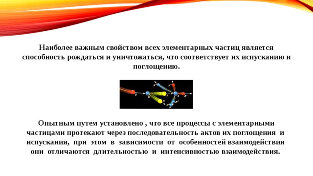 Наиболее важным свойством всех элементарных частиц является способность рождаться и уничтожаться, что соответствует их испусканию и поглощению.      Опытным путем установлено , что все процессы с элементарными частицами протекают через последовательность актов их поглощения и испускания, при этом в зависимости от особенностей взаимодействия они отличаются длительностью и интенсивностью взаимодействия. 