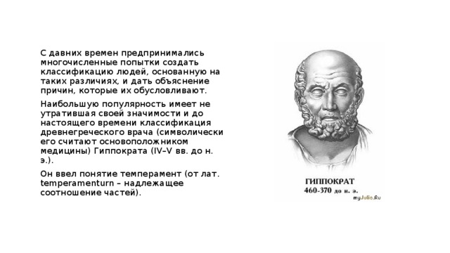 С давних времен предпринимались многочисленные попытки создать классификацию людей, основанную на таких различиях, и дать объяснение причин, которые их обусловливают. Наибольшую популярность имеет не утратившая своей значимости и до настоящего времени классификация древнегреческого врача (символически его считают основоположником медицины) Гиппократа (IV–V вв. до н. э.). Он ввел понятие темперамент (от лат. temperamenturn – надлежащее соотношение частей). 