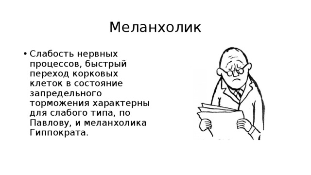 Меланхолик Слабость нервных процессов, быстрый переход корковых клеток в состояние запредельного торможения характерны для слабого типа, по Павлову, и меланхолика Гиппократа. 