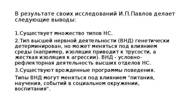 В результате своих исследований И.П.Павлов делает следующие выводы: 1.Существует множество типов НС. 2.Тип высшей нервной деятельности (ВНД) генетически детерминирован, но может меняться под влиянием среды (например, изоляция приводит к трусости, а жесткая изоляция к агрессии). ВНД - условно-рефлекторная деятельность высших отделов НС. 3.Существуют врожденные программы поведения. Типы ВНД могут меняться под влиянием 