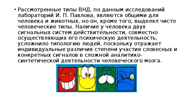 Рассмотренные типы ВНД, по данным исследований лабораторий И. П. Павлова, являются общими для человека и животных, но он, кроме того, выделял чисто человеческие типы. Наличие у человека двух сигнальных систем действительности, совместно осуществляющих его психическую деятельность, усложнило типологию людей, поскольку отражает индивидуальные различия степени участия словесных и конкретных сигналов в сложной аналитико-синтетической деятельности человеческого мозга. 