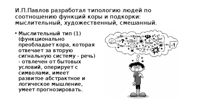 И.П.Павлов разработал типологию людей по соотношению функций коры и подкорки: мыслительный, художественный, смешанный.   Мыслительный тип (1) (функционально преобладает кора, которая отвечает за вторую сигнальную систему - речь) - отвлечен от бытовых условий, оперирует с символами, имеет развитое абстрактное и логическое мышление, умеет прогнозировать. 