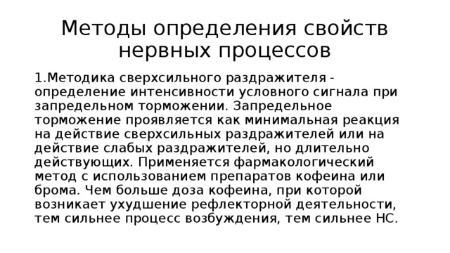 Методы определения свойств нервных процессов 1.Методика сверхсильного раздражителя - определение интенсивности условного сигнала при запредельном торможении. Запредельное торможение проявляется как минимальная реакция на действие сверхсильных раздражителей или на действие слабых раздражителей, но длительно действующих. Применяется фармакологический метод с использованием препаратов кофеина или брома. Чем больше доза кофеина, при которой возникает ухудшение рефлекторной деятельности, тем сильнее процесс возбуждения, тем сильнее НС. 
