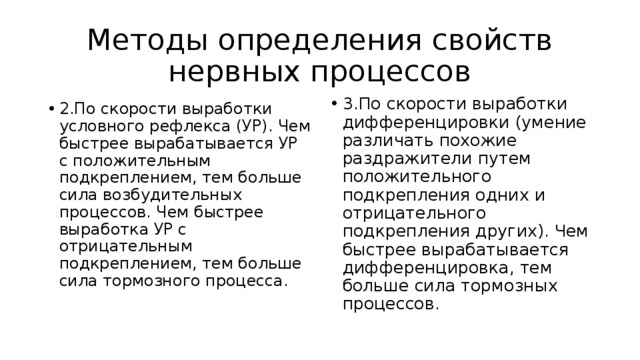 Методы определения свойств нервных процессов 3.По скорости выработки дифференцировки (умение различать похожие раздражители путем положительного подкрепления одних и отрицательного подкрепления других). Чем быстрее вырабатывается дифференцировка, тем больше сила тормозных процессов. 2.По скорости выработки условного рефлекса (УР). Чем быстрее вырабатывается УР с положительным подкреплением, тем больше сила возбудительных процессов. Чем быстрее выработка УР с отрицательным подкреплением, тем больше сила тормозного процесса. 